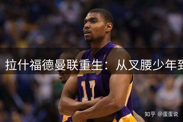拉什福德曼联重生：从叉腰少年到拼尽全力的蜕变