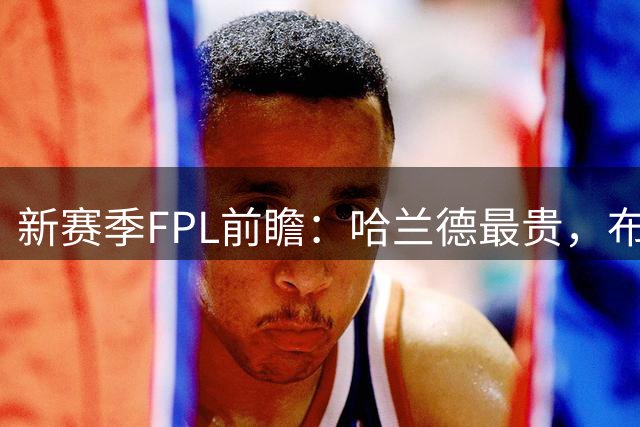 新赛季FPL前瞻：哈兰德最贵，布鲁诺·费尔南德斯值不值1200万？
