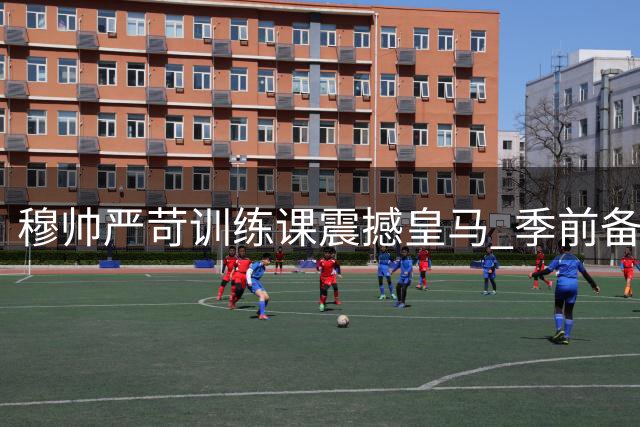 穆帅严苛训练课震撼皇马 季前备战全面升级