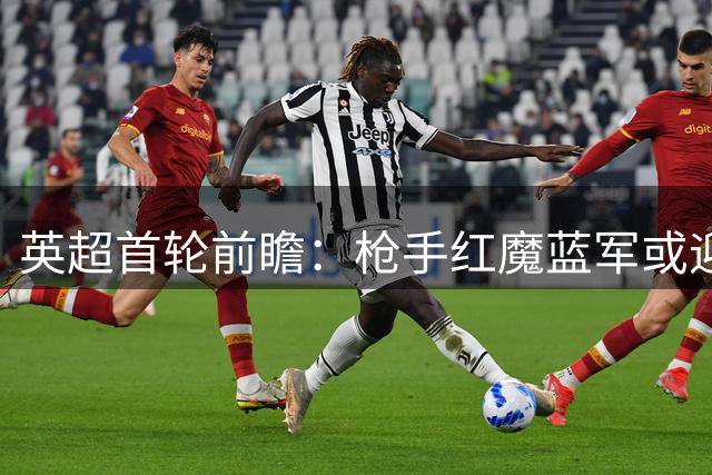 英超首轮前瞻：枪手红魔蓝军或迎开门红，热刺恐客场告负